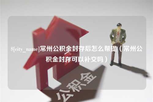 永安常州公积金封存后怎么帮提（常州公积金封存可以补交吗）